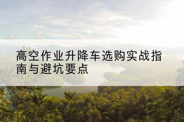 罗田升降车怎么选-高空作业升降车选购实战指南与避坑要点