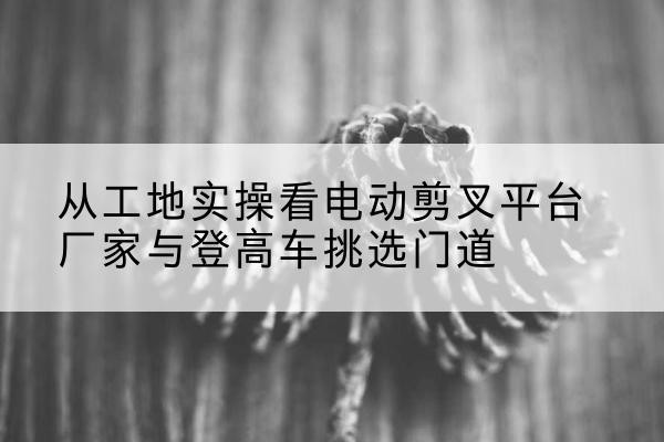 罗田电动剪叉升降平台厂家-从工地实操看电动剪叉平台厂家与登高车挑选门道