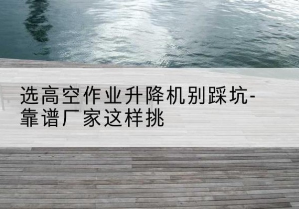 罗田剪叉式升降机厂家-选高空作业升降机别踩坑-靠谱厂家这样挑