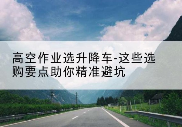 罗田升降车厂家-高空作业选升降车-这些选购要点助你*避坑
