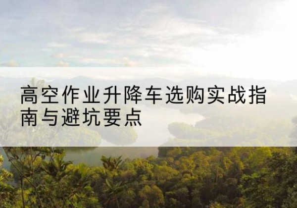 罗田升降车怎么选-高空作业升降车选购实战指南与避坑要点