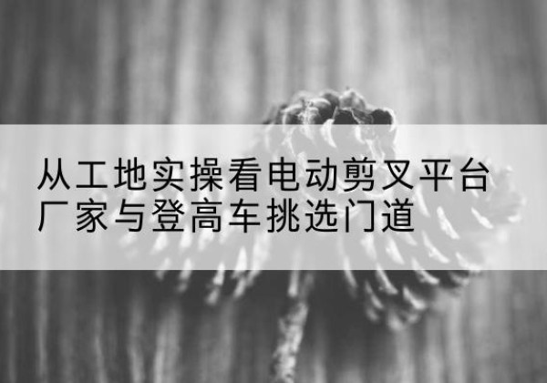 罗田电动剪叉升降平台厂家-从工地实操看电动剪叉平台厂家与登高车挑选门道